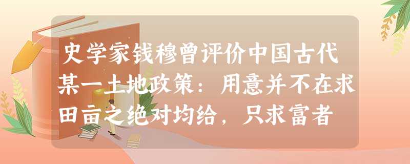 史学家钱穆曾评价中国古代某一土地政策:用意并不在求田亩之绝对均给,只求富者 史学家钱穆曾评价中国古代某一土地政策:用意并不在求田亩之绝对均给,只求富者