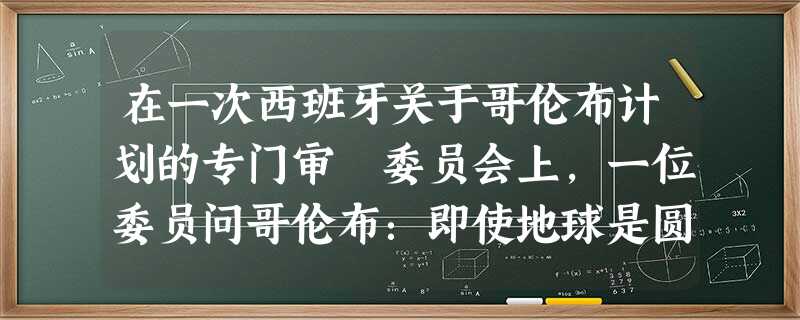 在一次西班牙关于哥伦布计划的专门审査委员会上,一位委员问哥伦布:即使地球是圆 在一次西班牙关于哥伦布计划的专门审査委员会上,一位委员问哥伦布:即使地球是圆