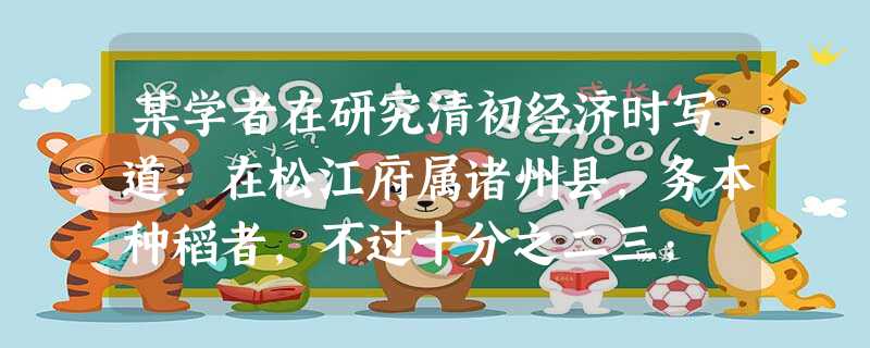 某学者在研究清初经济时写道:在松江府属诸州县,务本种稻者,不过十分之二三; 某学者在研究清初经济时写道:在松江府属诸州县,务本种稻者,不过十分之二三;