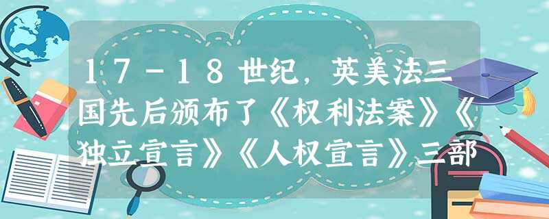 17-18世纪,英美法三国先后颁布了《权利法案》《独立宣言》《人权宣言》三部 17-18世纪,英美法三国先后颁布了《权利法案》《独立宣言》《人权宣言》三部