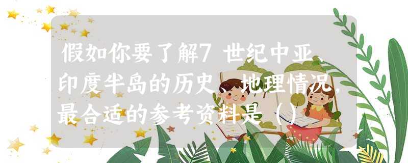 假如你要了解7世纪中亚、印度半岛的历史、地理情况,最合适的参考资料是() 假如你要了解7世纪中亚、印度半岛的历史、地理情况,最合适的参考资料是()