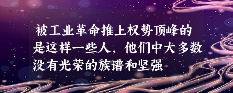 被工业革命推上权势顶峰的是这样一些人,他们中大多数没有光荣的族谱和坚强 被工业革命推上权势顶峰的是这样一些人,他们中大多数没有光荣的族谱和坚强