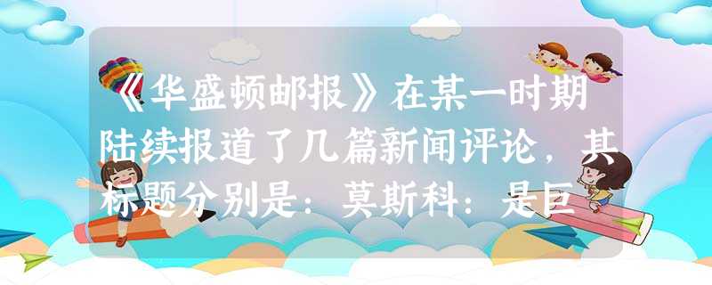 《华盛顿邮报》在某一时期陆续报道了几篇新闻评论,其标题分别是:莫斯科:是巨 《华盛顿邮报》在某一时期陆续报道了几篇新闻评论,其标题分别是:莫斯科:是巨