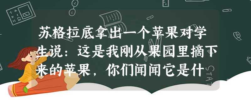 苏格拉底拿出一个苹果对学生说:这是我刚从果园里摘下来的苹果,你们闻闻它是什 苏格拉底拿出一个苹果对学生说:这是我刚从果园里摘下来的苹果,你们闻闻它是什