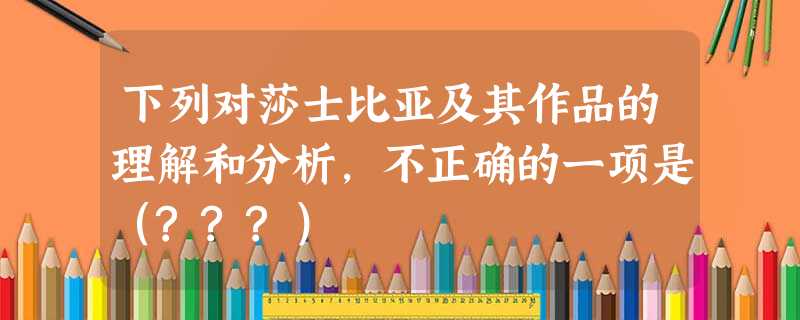 下列对莎士比亚及其作品的理解和分析,不正确的一项是(???) 下列对莎士比亚及其作品的理解和分析,不正确的一项是(???)