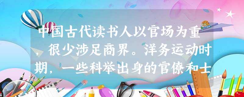中国古代读书人以官场为重,很少涉足商界。洋务运动时期,一些科举出身的官僚和士 中国古代读书人以官场为重,很少涉足商界。洋务运动时期,一些科举出身的官僚和士