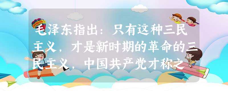 毛泽东指出:只有这种三民主义,才是新时期的革命的三民主义,中国共产党才称之 毛泽东指出:只有这种三民主义,才是新时期的革命的三民主义,中国共产党才称之