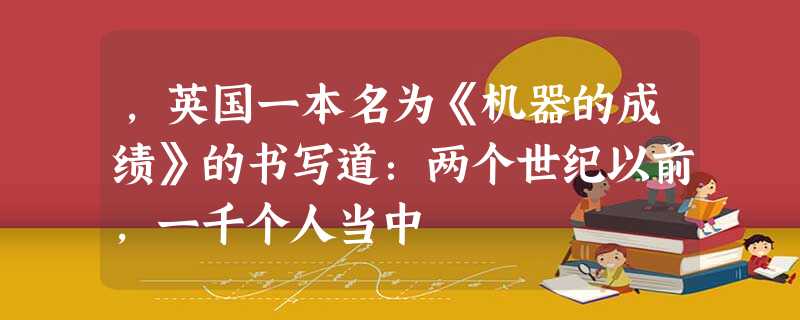 ,英国一本名为《机器的成绩》的书写道:两个世纪以前,一千个人当中 ,英国一本名为《机器的成绩》的书写道:两个世纪以前,一千个人当中