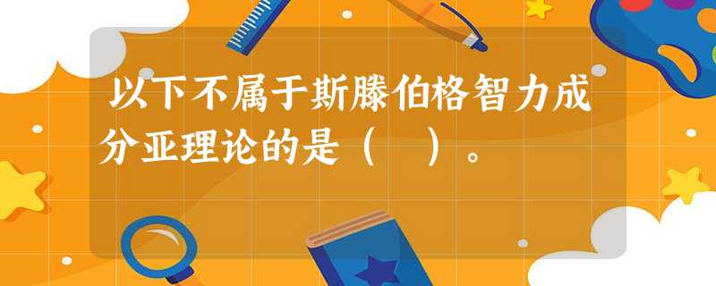 以下不属于斯滕伯格智力成分亚理论的是( )。 以下不属于斯滕伯格智力成分亚理论的是( )。