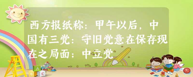 西方报纸称:甲午以后,中国有三党:守旧党意在保存现在之局面;中立党 西方报纸称:甲午以后,中国有三党:守旧党意在保存现在之局面;中立党