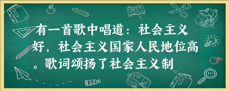 有一首歌中唱道:社会主义好,社会主义国家人民地位高。歌词颂扬了社会主义制 有一首歌中唱道:社会主义好,社会主义国家人民地位高。歌词颂扬了社会主义制