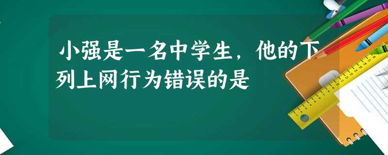 小强是一名中学生,他的下列上网行为错误的是 小强是一名中学生,他的下列上网行为错误的是