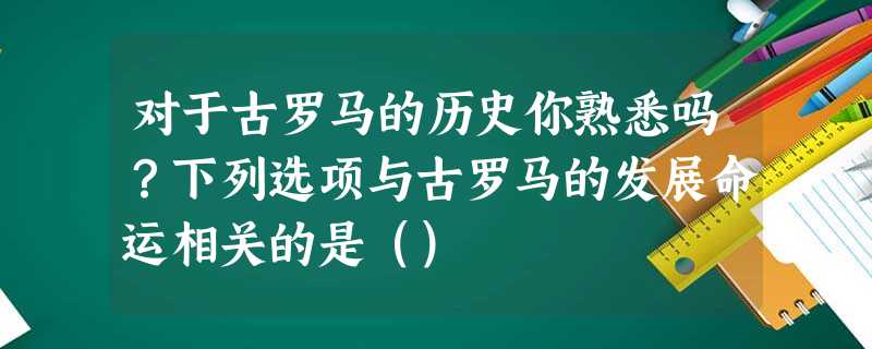 对于古罗马的历史你熟悉吗?下列选项与古罗马的发展命运相关的是() 对于古罗马的历史你熟悉吗?下列选项与古罗马的发展命运相关的是()