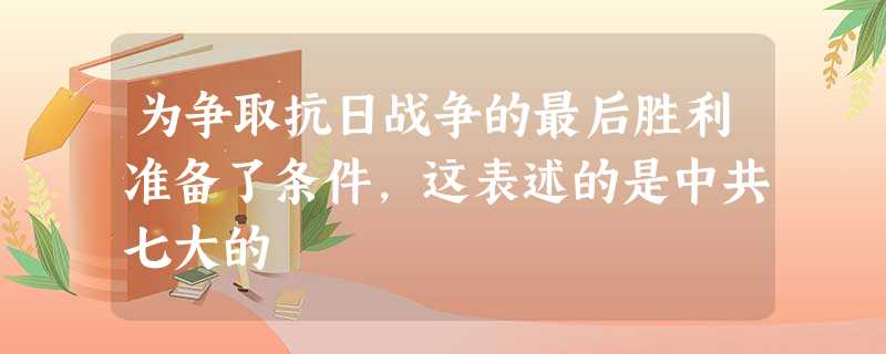 为争取抗日战争的最后胜利准备了条件,这表述的是中共七大的 为争取抗日战争的最后胜利准备了条件,这表述的是中共七大的