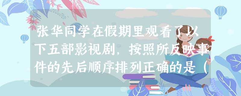张华同学在假期里观看了以下五部影视剧,按照所反映事件的先后顺序排列正确的是( 张华同学在假期里观看了以下五部影视剧,按照所反映事件的先后顺序排列正确的是(