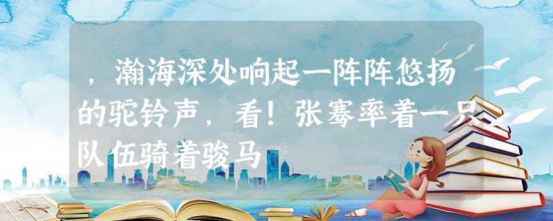 ,瀚海深处响起一阵阵悠扬的驼铃声,看!张骞率着一只队伍骑着骏马 ,瀚海深处响起一阵阵悠扬的驼铃声,看!张骞率着一只队伍骑着骏马