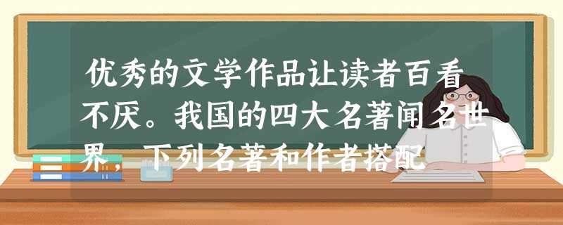 优秀的文学作品让读者百看不厌。我国的四大名著闻名世界,下列名著和作者搭配 优秀的文学作品让读者百看不厌。我国的四大名著闻名世界,下列名著和作者搭配
