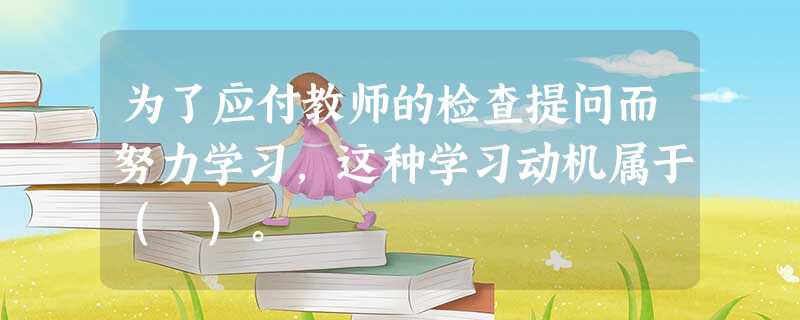 为了应付教师的检查提问而努力学习,这种学习动机属于( )。 为了应付教师的检查提问而努力学习,这种学习动机属于( )。