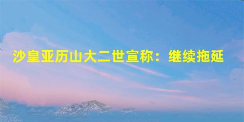沙皇亚历山大二世宣称:继续拖延只会更加引起灾祸,只会对整个国家,特别是对地 沙皇亚历山大二世宣称:继续拖延只会更加引起灾祸,只会对整个国家,特别是对地