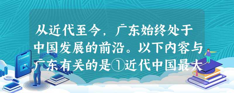 从近代至今,广东始终处于中国发展的前沿。以下内容与广东有关的是①近代中国最大 从近代至今,广东始终处于中国发展的前沿。以下内容与广东有关的是①近代中国最大