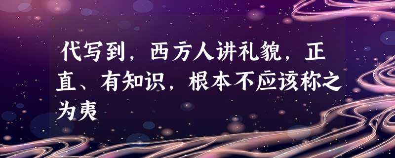 代写到,西方人讲礼貌,正直、有知识,根本不应该称之为夷 代写到,西方人讲礼貌,正直、有知识,根本不应该称之为夷