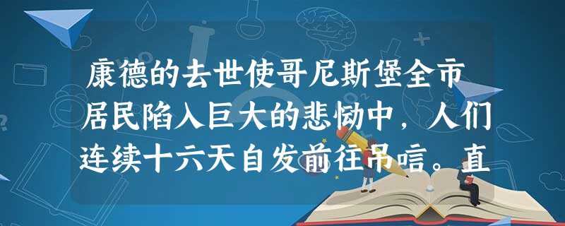 康德的去世使哥尼斯堡全市居民陷入巨大的悲恸中,人们连续十六天自发前往吊唁。直 康德的去世使哥尼斯堡全市居民陷入巨大的悲恸中,人们连续十六天自发前往吊唁。直