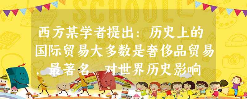西方某学者提出:历史上的国际贸易大多数是奢侈品贸易,最著名、对世界历史影响 西方某学者提出:历史上的国际贸易大多数是奢侈品贸易,最著名、对世界历史影响