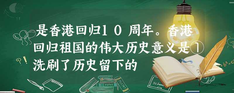 是香港回归10周年。香港回归祖国的伟大历史意义是①洗刷了历史留下的 是香港回归10周年。香港回归祖国的伟大历史意义是①洗刷了历史留下的