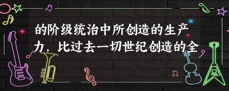 的阶级统治中所创造的生产力,比过去一切世纪创造的全 的阶级统治中所创造的生产力,比过去一切世纪创造的全