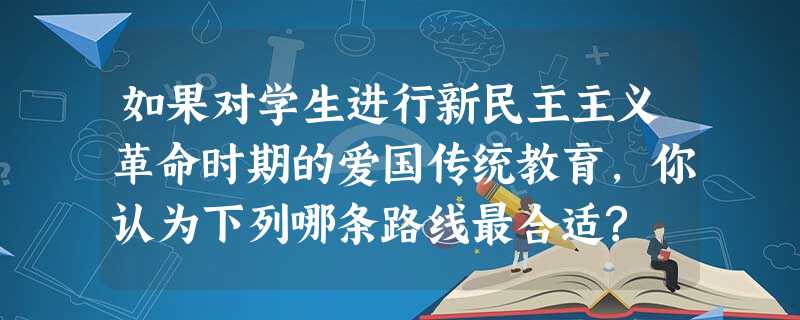 如果对学生进行新民主主义革命时期的爱国传统教育,你认为下列哪条路线最合适? 如果对学生进行新民主主义革命时期的爱国传统教育,你认为下列哪条路线最合适?