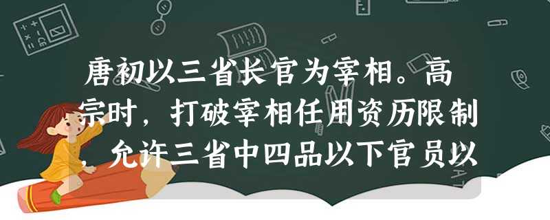唐初以三省长官为宰相。高宗时,打破宰相任用资历限制,允许三省中四品以下官员以 唐初以三省长官为宰相。高宗时,打破宰相任用资历限制,允许三省中四品以下官员以