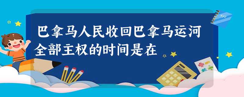 巴拿马人民收回巴拿马运河全部主权的时间是在 巴拿马人民收回巴拿马运河全部主权的时间是在