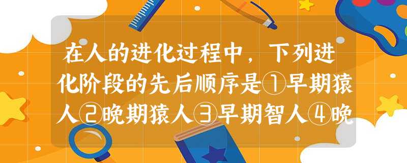 在人的进化过程中,下列进化阶段的先后顺序是①早期猿人②晚期猿人③早期智人④晚 在人的进化过程中,下列进化阶段的先后顺序是①早期猿人②晚期猿人③早期智人④晚