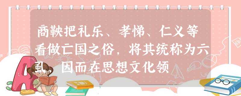 商鞅把礼乐、孝悌、仁义等看做亡国之俗,将其统称为六虱,因而在思想文化领 商鞅把礼乐、孝悌、仁义等看做亡国之俗,将其统称为六虱,因而在思想文化领