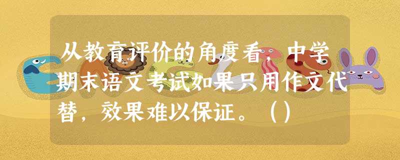 从教育评价的角度看,中学期末语文考试如果只用作文代替,效果难以保证。() 从教育评价的角度看,中学期末语文考试如果只用作文代替,效果难以保证。()