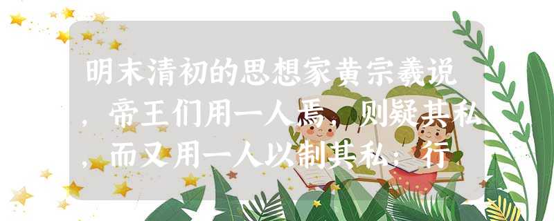 明末清初的思想家黄宗羲说,帝王们用一人焉,则疑其私,而又用一人以制其私;行 明末清初的思想家黄宗羲说,帝王们用一人焉,则疑其私,而又用一人以制其私;行