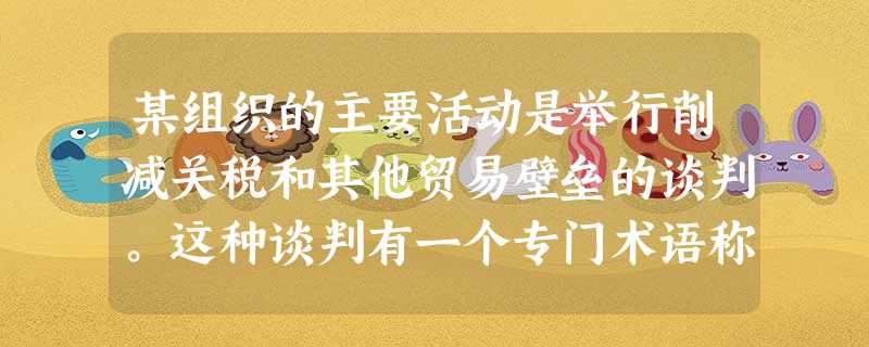 某组织的主要活动是举行削减关税和其他贸易壁垒的谈判。这种谈判有一个专门术语称 某组织的主要活动是举行削减关税和其他贸易壁垒的谈判。这种谈判有一个专门术语称