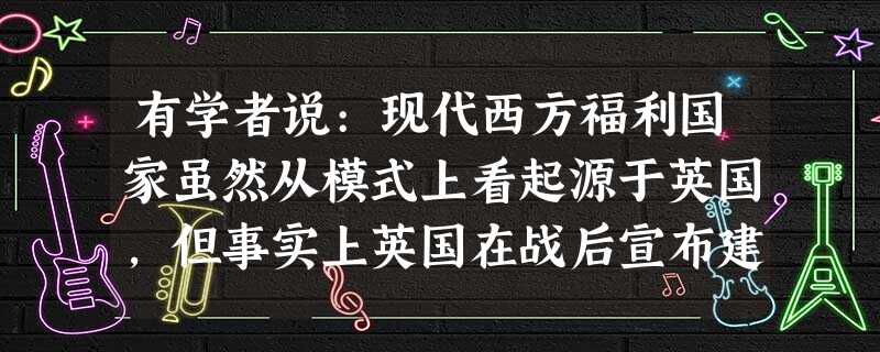 有学者说:现代西方福利国家虽然从模式上看起源于英国,但事实上英国在战后宣布建 有学者说:现代西方福利国家虽然从模式上看起源于英国,但事实上英国在战后宣布建