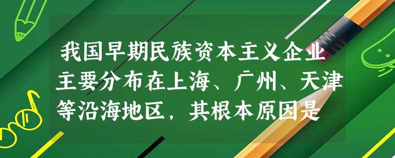 我国早期民族资本主义企业主要分布在上海、广州、天津等沿海地区,其根本原因是 我国早期民族资本主义企业主要分布在上海、广州、天津等沿海地区,其根本原因是