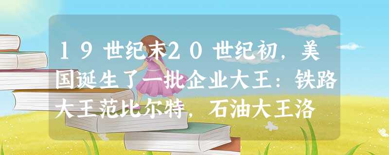 19世纪末20世纪初,美国诞生了一批企业大王:铁路大王范比尔特,石油大王洛 19世纪末20世纪初,美国诞生了一批企业大王:铁路大王范比尔特,石油大王洛