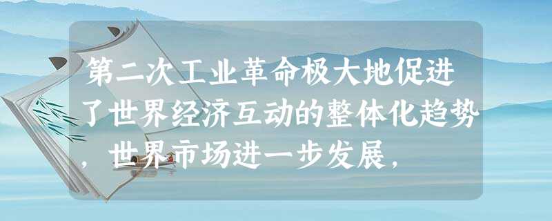 第二次工业革命极大地促进了世界经济互动的整体化趋势,世界市场进一步发展, 第二次工业革命极大地促进了世界经济互动的整体化趋势,世界市场进一步发展,
