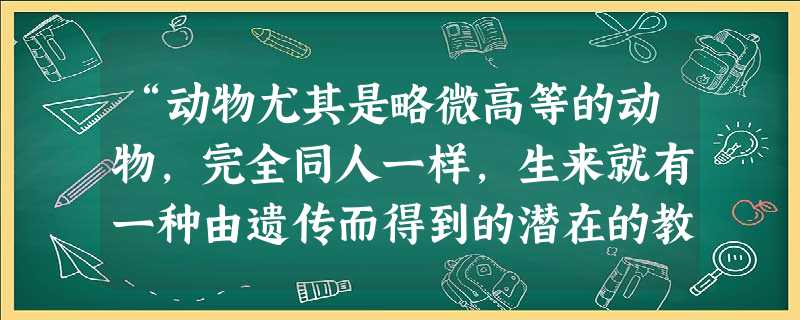 “动物尤其是略微高等的动物,完全同人一样,生来就有一种由遗传而得到的潜在的教育,其效果见诸于个体的发展过程。”这句话是说教育的产生与( )相关。 “动物尤其是略微高等的动物,完全同人一样,生来就有一种由遗传而得到的潜在的教育,其效果见诸于个体的发展过程。”这句话是说教育的产生与( )相关。