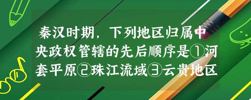 秦汉时期,下列地区归属中央政权管辖的先后顺序是①河套平原②珠江流域③云贵地区 秦汉时期,下列地区归属中央政权管辖的先后顺序是①河套平原②珠江流域③云贵地区