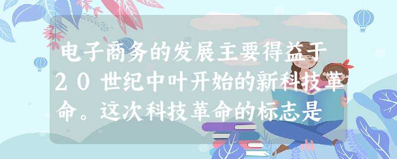 电子商务的发展主要得益于20世纪中叶开始的新科技革命。这次科技革命的标志是 电子商务的发展主要得益于20世纪中叶开始的新科技革命。这次科技革命的标志是