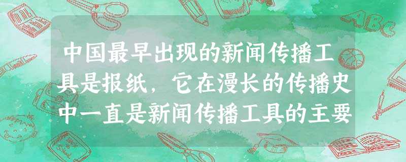 中国最早出现的新闻传播工具是报纸,它在漫长的传播史中一直是新闻传播工具的主要 中国最早出现的新闻传播工具是报纸,它在漫长的传播史中一直是新闻传播工具的主要