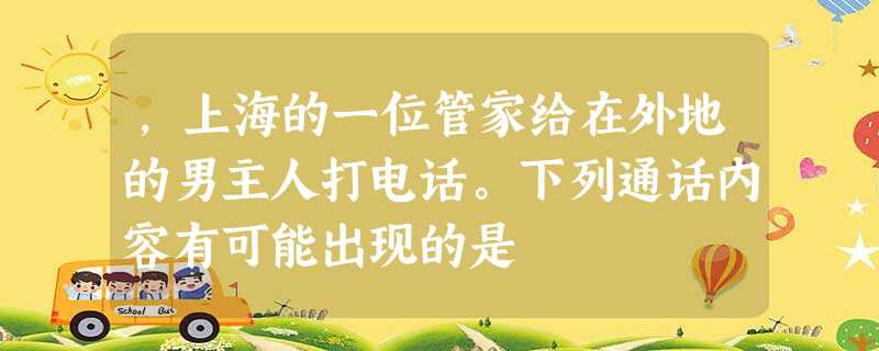 ,上海的一位管家给在外地的男主人打电话。下列通话内容有可能出现的是 ,上海的一位管家给在外地的男主人打电话。下列通话内容有可能出现的是