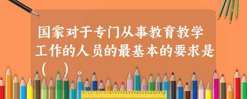 国家对于专门从事教育教学工作的人员的最基本的要求是( )。 国家对于专门从事教育教学工作的人员的最基本的要求是( )。
