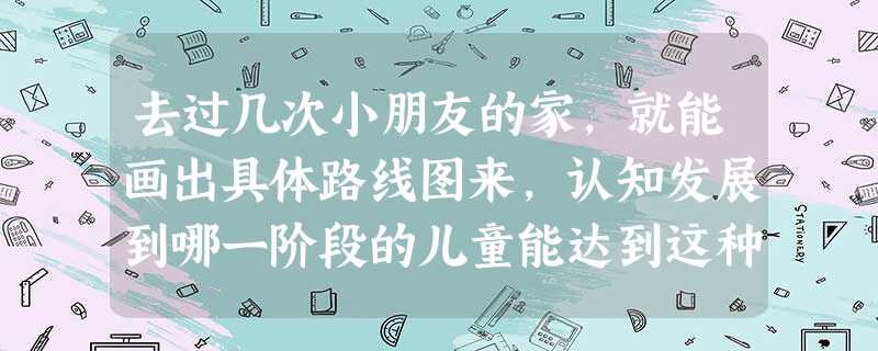 去过几次小朋友的家,就能画出具体路线图来,认知发展到哪一阶段的儿童能达到这种程度?( ) 去过几次小朋友的家,就能画出具体路线图来,认知发展到哪一阶段的儿童能达到这种程度?( )
