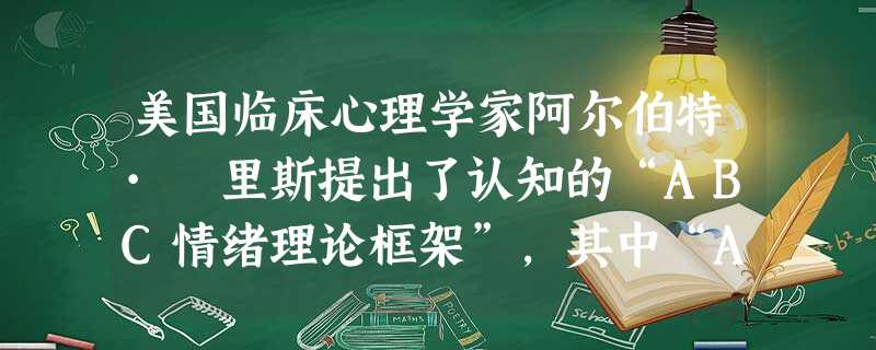 美国临床心理学家阿尔伯特· 里斯提出了认知的“ABC情绪理论框架”,其中“A”是指( )。 美国临床心理学家阿尔伯特· 里斯提出了认知的“ABC情绪理论框架”,其中“A”是指( )。