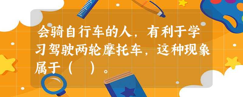 会骑自行车的人,有利于学习驾驶两轮摩托车,这种现象属于( )。 会骑自行车的人,有利于学习驾驶两轮摩托车,这种现象属于( )。